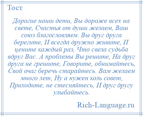 
    Дорогие наши дети, Вы дороже всех на свете, Счастья от души желаем, Ваш союз благословляем. Вы друг друга берегите, И всегда дружно живите, И цените каждый раз, Что свела судьба вдруг Вас. А проблемы Вы решите, На друг друга не грешите, Говорите, обнимайтесь, Свой очаг беречь старайтесь. Вам желаем много лет, Ну а нужен коль совет, Приходите, не стесняйтесь, И друг другу улыбайтесь.