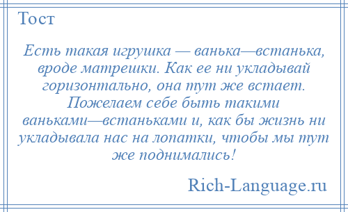 
    Есть такая игрушка — ванька—встанька, вроде матрешки. Как ее ни укладывай горизонтально, она тут же встает. Пожелаем себе быть такими ваньками—встаньками и, как бы жизнь ни укладывала нас на лопатки, чтобы мы тут же поднимались!