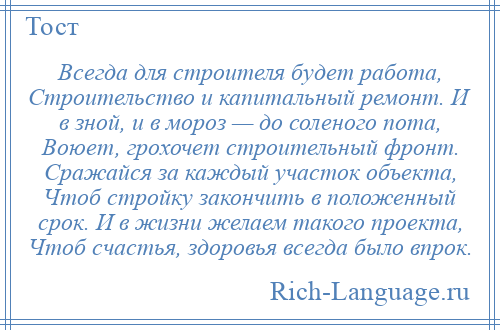 
    Всегда для строителя будет работа, Строительство и капитальный ремонт. И в зной, и в мороз — до соленого пота, Воюет, грохочет строительный фронт. Сражайся за каждый участок объекта, Чтоб стройку закончить в положенный срок. И в жизни желаем такого проекта, Чтоб счастья, здоровья всегда было впрок.