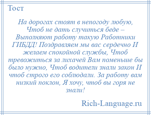 
    На дорогах стоят в непогоду любую, Чтоб не дать случиться беде – Выполняют работу такую Работники ГИБДД! Поздравляем мы вас сердечно И желаем спокойной службы, Чтоб тревожиться за лихачей Вам поменьше бы было нужно, Чтоб водители знали закон И чтоб строго его соблюдали. За работу вам низкий поклон, Я хочу, чтоб вы горя не знали!