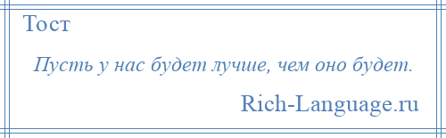 
    Пусть у нас будет лучше, чем оно будет.