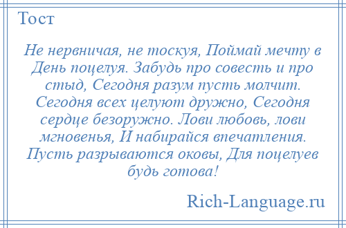 
    Не нервничая, не тоскуя, Поймай мечту в День поцелуя. Забудь про совесть и про стыд, Сегодня разум пусть молчит. Сегодня всех целуют дружно, Сегодня сердце безоружно. Лови любовь, лови мгновенья, И набирайся впечатления. Пусть разрываются оковы, Для поцелуев будь готова!