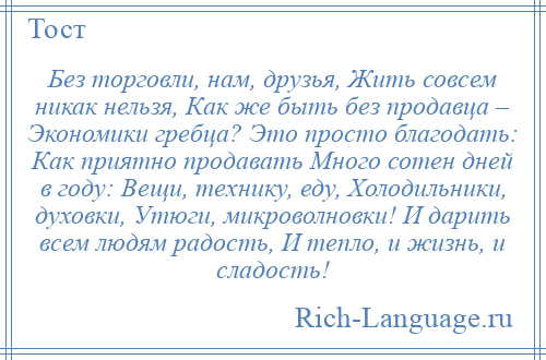 
    Без торговли, нам, друзья, Жить совсем никак нельзя, Как же быть без продавца – Экономики гребца? Это просто благодать: Как приятно продавать Много сотен дней в году: Вещи, технику, еду, Холодильники, духовки, Утюги, микроволновки! И дарить всем людям радость, И тепло, и жизнь, и сладость!