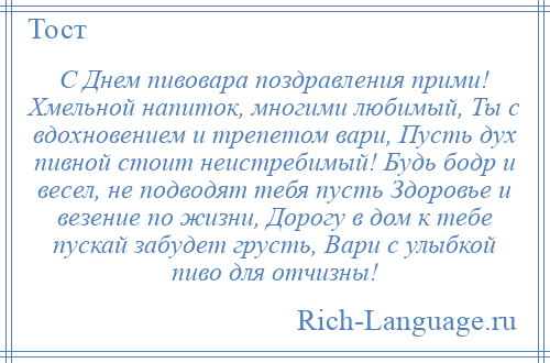 
    С Днем пивовара поздравления прими! Хмельной напиток, многими любимый, Ты с вдохновением и трепетом вари, Пусть дух пивной стоит неистребимый! Будь бодр и весел, не подводят тебя пусть Здоровье и везение по жизни, Дорогу в дом к тебе пускай забудет грусть, Вари с улыбкой пиво для отчизны!