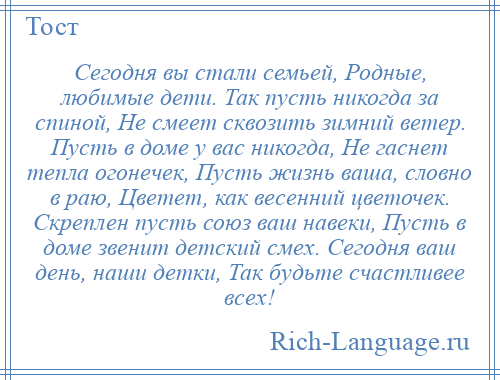 
    Сегодня вы стали семьей, Родные, любимые дети. Так пусть никогда за спиной, Не смеет сквозить зимний ветер. Пусть в доме у вас никогда, Не гаснет тепла огонечек, Пусть жизнь ваша, словно в раю, Цветет, как весенний цветочек. Скреплен пусть союз ваш навеки, Пусть в доме звенит детский смех. Сегодня ваш день, наши детки, Так будьте счастливее всех!