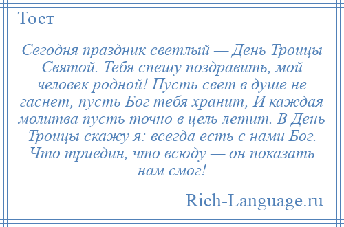 
    Сегодня праздник светлый — День Троицы Святой. Тебя спешу поздравить, мой человек родной! Пусть свет в душе не гаснет, пусть Бог тебя хранит, И каждая молитва пусть точно в цель летит. В День Троицы скажу я: всегда есть с нами Бог. Что триедин, что всюду — он показать нам смог!