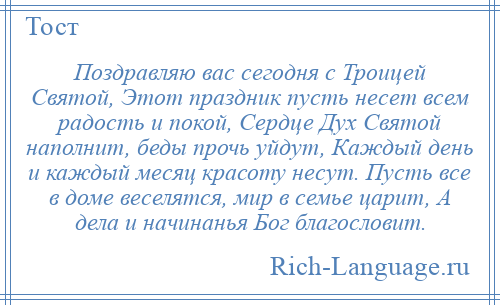 
    Поздравляю вас сегодня с Троицей Святой, Этот праздник пусть несет всем радость и покой, Сердце Дух Святой наполнит, беды прочь уйдут, Каждый день и каждый месяц красоту несут. Пусть все в доме веселятся, мир в семье царит, А дела и начинанья Бог благословит.
