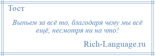 
    Выпьем за всё то, благодаря чему мы всё ещё, несмотря ни на что!