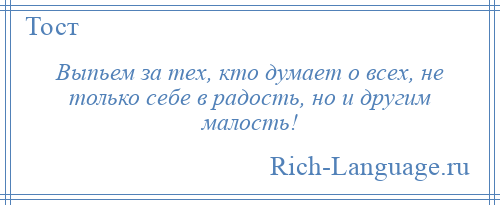 
    Выпьем за тех, кто думает о всех, не только себе в радость, но и другим малость!