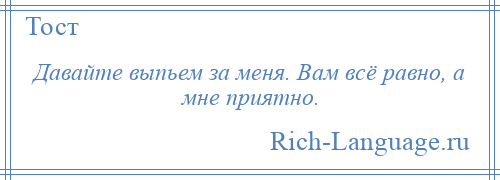 
    Давайте выпьем за меня. Вам всё равно, а мне приятно.