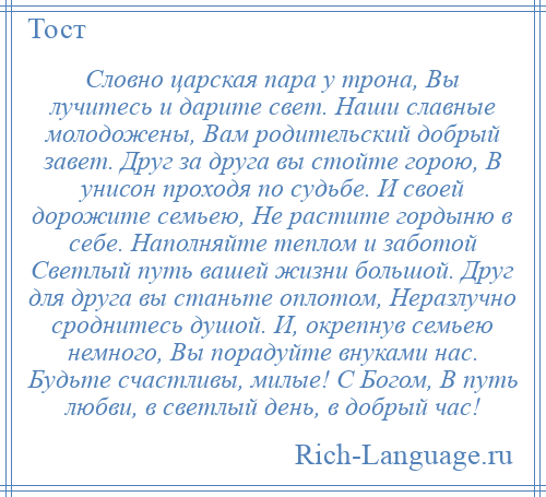 
    Словно царская пара у трона, Вы лучитесь и дарите свет. Наши славные молодожены, Вам родительский добрый завет. Друг за друга вы стойте горою, В унисон проходя по судьбе. И своей дорожите семьею, Не растите гордыню в себе. Наполняйте теплом и заботой Светлый путь вашей жизни большой. Друг для друга вы станьте оплотом, Неразлучно сроднитесь душой. И, окрепнув семьею немного, Вы порадуйте внуками нас. Будьте счастливы, милые! С Богом, В путь любви, в светлый день, в добрый час!