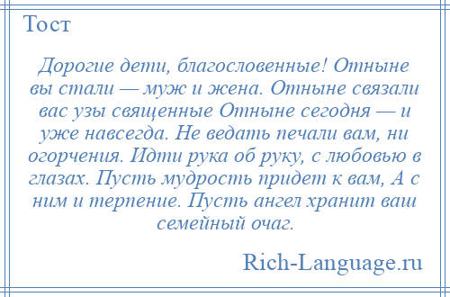 
    Дорогие дети, благословенные! Отныне вы стали — муж и жена. Отныне связали вас узы священные Отныне сегодня — и уже навсегда. Не ведать печали вам, ни огорчения. Идти рука об руку, с любовью в глазах. Пусть мудрость придет к вам, А с ним и терпение. Пусть ангел хранит ваш семейный очаг.