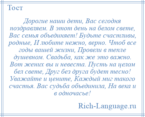 
    Дорогие наши дети, Вас сегодня поздравляем. В этот день на белом свете, Вас семья объединяет! Будьте счастливы, родные, И любите нежно, верно. Чтоб все годы вашей жизни, Провели в тепле душевном. Свадьба, как же это важно. Вот жених вы и невеста. Пусть на целом бел свете, Друг без друга будет тесно! Уважайте и цените, Каждый миг такого счастья. Вас судьба объединила, На века и в одночасье!