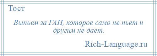 
    Выпьем за ГАИ, которое само не пьет и другим не дает.