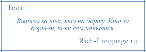 
    Выпьем за тех, кто на борту. Кто за бортом, тот сам напьется.