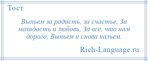 
    Выпьем за радость, за счастье, За молодость и любовь, За все, что нам дорого, Выпьем и снова нальем.