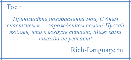 
    Принимайте поздравления мои, С днем счастливым — зарождением семьи! Пускай любовь, что в воздухе витает, Меж вами никогда не угасает!