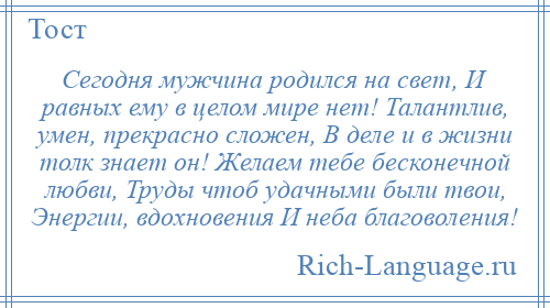 
    Сегодня мужчина родился на свет, И равных ему в целом мире нет! Талантлив, умен, прекрасно сложен, В деле и в жизни толк знает он! Желаем тебе бесконечной любви, Труды чтоб удачными были твои, Энергии, вдохновения И неба благоволения!