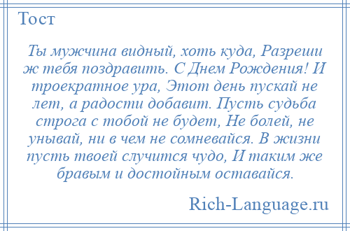 
    Ты мужчина видный, хоть куда, Разреши ж тебя поздравить. С Днем Рождения! И троекратное ура, Этот день пускай не лет, а радости добавит. Пусть судьба строга с тобой не будет, Не болей, не унывай, ни в чем не сомневайся. В жизни пусть твоей случится чудо, И таким же бравым и достойным оставайся.