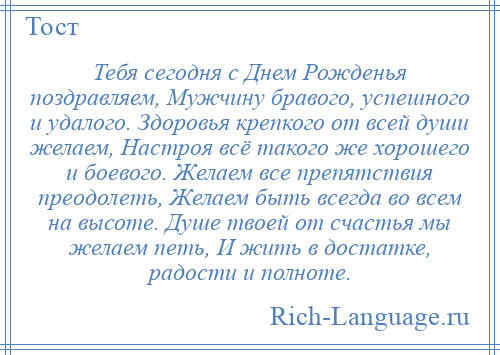 
    Тебя сегодня с Днем Рожденья поздравляем, Мужчину бравого, успешного и удалого. Здоровья крепкого от всей души желаем, Настроя всё такого же хорошего и боевого. Желаем все препятствия преодолеть, Желаем быть всегда во всем на высоте. Душе твоей от счастья мы желаем петь, И жить в достатке, радости и полноте.