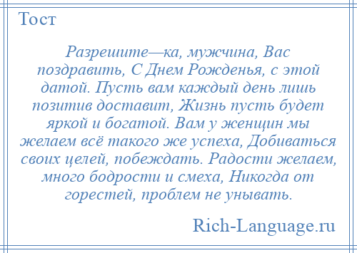 
    Разрешите—ка, мужчина, Вас поздравить, С Днем Рожденья, с этой датой. Пусть вам каждый день лишь позитив доставит, Жизнь пусть будет яркой и богатой. Вам у женщин мы желаем всё такого же успеха, Добиваться своих целей, побеждать. Радости желаем, много бодрости и смеха, Никогда от горестей, проблем не унывать.