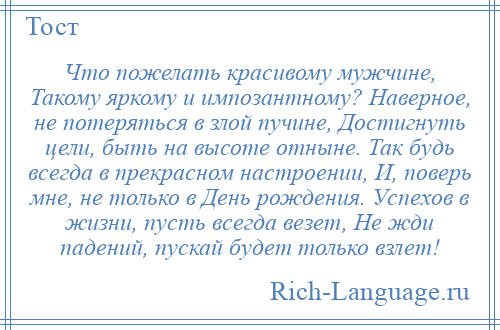 
    Что пожелать красивому мужчине, Такому яркому и импозантному? Наверное, не потеряться в злой пучине, Достигнуть цели, быть на высоте отныне. Так будь всегда в прекрасном настроении, И, поверь мне, не только в День рождения. Успехов в жизни, пусть всегда везет, Не жди падений, пускай будет только взлет!