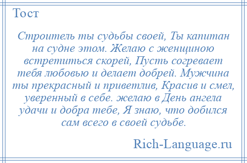 
    Строитель ты судьбы своей, Ты капитан на судне этом. Желаю с женщиною встретиться скорей, Пусть согревает тебя любовью и делает добрей. Мужчина ты прекрасный и приветлив, Красив и смел, уверенный в себе. желаю в День ангела удачи и добра тебе, Я знаю, что добился сам всего в своей судьбе.