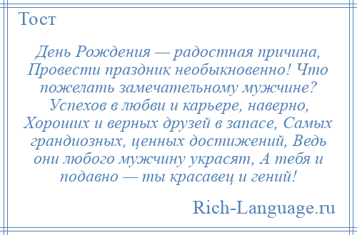 
    День Рождения — радостная причина, Провести праздник необыкновенно! Что пожелать замечательному мужчине? Успехов в любви и карьере, наверно, Хороших и верных друзей в запасе, Самых грандиозных, ценных достижений, Ведь они любого мужчину украсят, А тебя и подавно — ты красавец и гений!