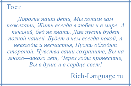 
    Дорогие наши дети, Мы хотим вам пожелать, Жить всегда в любви и в мире, А печалей, бед не знать. Дом пусть будет полной чашей, Будет в нём всегда покой, А невзгоды и несчастья, Пусть обходят стороной. Чувства ваши сохраните, Вы на много—много лет, Через годы пронесите, Вы в душе и в сердце свет!