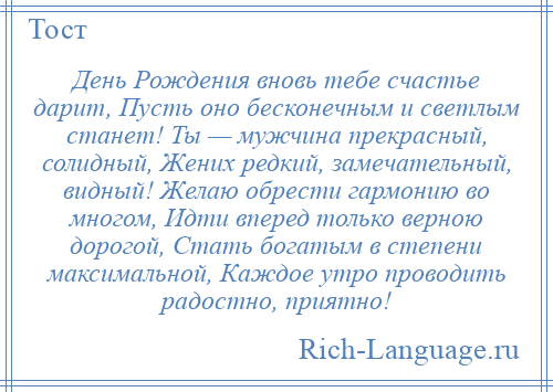 
    День Рождения вновь тебе счастье дарит, Пусть оно бесконечным и светлым станет! Ты — мужчина прекрасный, солидный, Жених редкий, замечательный, видный! Желаю обрести гармонию во многом, Идти вперед только верною дорогой, Стать богатым в степени максимальной, Каждое утро проводить радостно, приятно!