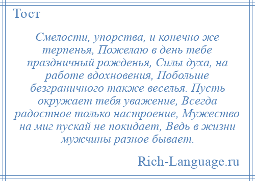 
    Смелости, упорства, и конечно же терпенья, Пожелаю в день тебе праздничный рожденья, Силы духа, на работе вдохновения, Побольше безграничного также веселья. Пусть окружает тебя уважение, Всегда радостное только настроение, Мужество на миг пускай не покидает, Ведь в жизни мужчины разное бывает.