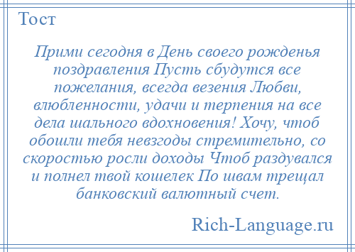 
    Прими сегодня в День своего рожденья поздравления Пусть сбудутся все пожелания, всегда везения Любви, влюбленности, удачи и терпения на все дела шального вдохновения! Хочу, чтоб обошли тебя невзгоды стремительно, со скоростью росли доходы Чтоб раздувался и полнел твой кошелек По швам трещал банковский валютный счет.