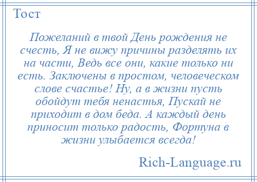 
    Пожеланий в твой День рождения не счесть, Я не вижу причины разделять их на части, Ведь все они, какие только ни есть. Заключены в простом, человеческом слове счастье! Ну, а в жизни пусть обойдут тебя ненастья, Пускай не приходит в дом беда. А каждый день приносит только радость, Фортуна в жизни улыбается всегда!