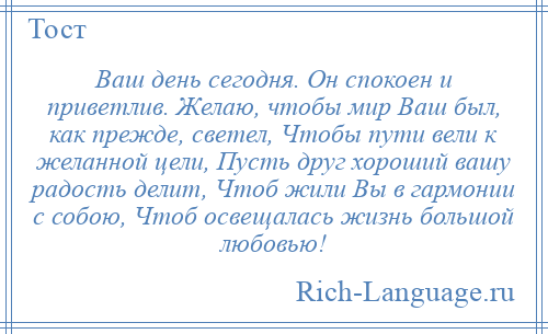 
    Ваш день сегодня. Он спокоен и приветлив. Желаю, чтобы мир Ваш был, как прежде, светел, Чтобы пути вели к желанной цели, Пусть друг хороший вашу радость делит, Чтоб жили Вы в гармонии с собою, Чтоб освещалась жизнь большой любовью!