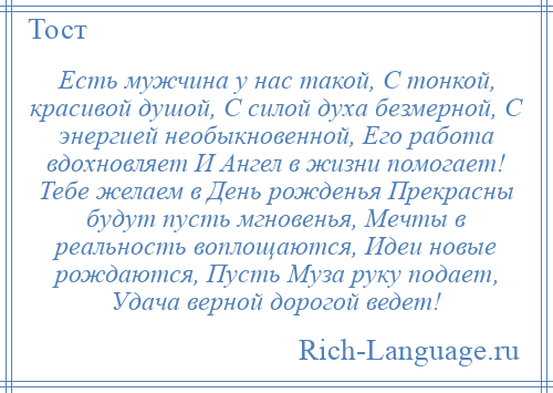 
    Есть мужчина у нас такой, С тонкой, красивой душой, С силой духа безмерной, С энергией необыкновенной, Его работа вдохновляет И Ангел в жизни помогает! Тебе желаем в День рожденья Прекрасны будут пусть мгновенья, Мечты в реальность воплощаются, Идеи новые рождаются, Пусть Муза руку подает, Удача верной дорогой ведет!