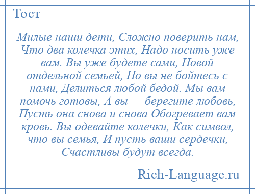 
    Милые наши дети, Сложно поверить нам, Что два колечка этих, Надо носить уже вам. Вы уже будете сами, Новой отдельной семьей, Но вы не бойтесь с нами, Делиться любой бедой. Мы вам помочь готовы, А вы — берегите любовь, Пусть она снова и снова Обогревает вам кровь. Вы одевайте колечки, Как символ, что вы семья, И пусть ваши сердечки, Счастливы будут всегда.