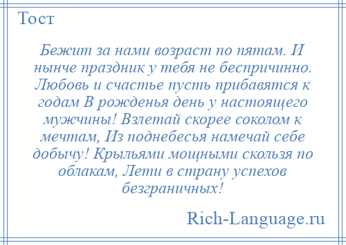 
    Бежит за нами возраст по пятам. И нынче праздник у тебя не беспричинно. Любовь и счастье пусть прибавятся к годам В рожденья день у настоящего мужчины! Взлетай скорее соколом к мечтам, Из поднебесья намечай себе добычу! Крыльями мощными скользя по облакам, Лети в страну успехов безграничных!