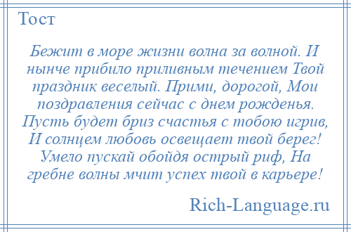 
    Бежит в море жизни волна за волной. И нынче прибило приливным течением Твой праздник веселый. Прими, дорогой, Мои поздравления сейчас с днем рожденья. Пусть будет бриз счастья с тобою игрив, И солнцем любовь освещает твой берег! Умело пускай обойдя острый риф, На гребне волны мчит успех твой в карьере!