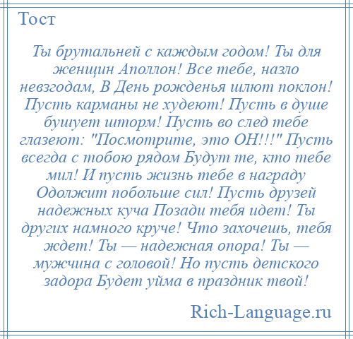 
    Ты брутальней с каждым годом! Ты для женщин Аполлон! Все тебе, назло невзгодам, В День рожденья шлют поклон! Пусть карманы не худеют! Пусть в душе бушует шторм! Пусть во след тебе глазеют: Посмотрите, это ОН!!! Пусть всегда с тобою рядом Будут те, кто тебе мил! И пусть жизнь тебе в награду Одолжит побольше сил! Пусть друзей надежных куча Позади тебя идет! Ты других намного круче! Что захочешь, тебя ждет! Ты — надежная опора! Ты — мужчина с головой! Но пусть детского задора Будет уйма в праздник твой!