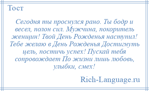 
    Сегодня ты проснулся рано. Ты бодр и весел, полон сил. Мужчина, покоритель женщин! Твой День Рожденья наступил! Тебе желаю в День Рожденья Достигнуть цель, постичь успех! Пускай тебя сопровождает По жизни лишь любовь, улыбки, смех!