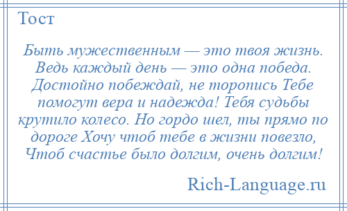 
    Быть мужественным — это твоя жизнь. Ведь каждый день — это одна победа. Достойно побеждай, не торопись Тебе помогут вера и надежда! Тебя судьбы крутило колесо. Но гордо шел, ты прямо по дороге Хочу чтоб тебе в жизни повезло, Чтоб счастье было долгим, очень долгим!