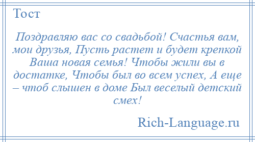 
    Поздравляю вас со свадьбой! Счастья вам, мои друзья, Пусть растет и будет крепкой Ваша новая семья! Чтобы жили вы в достатке, Чтобы был во всем успех, А еще – чтоб слышен в доме Был веселый детский смех!