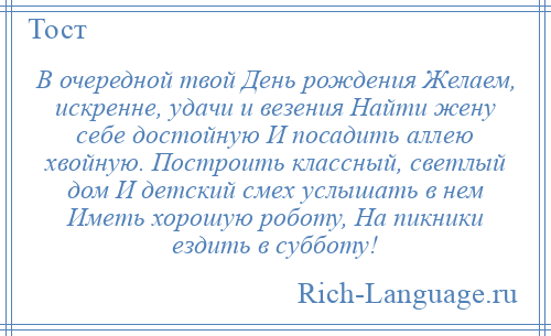 
    В очередной твой День рождения Желаем, искренне, удачи и везения Найти жену себе достойную И посадить аллею хвойную. Построить классный, светлый дом И детский смех услышать в нем Иметь хорошую роботу, На пикники ездить в субботу!