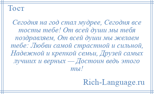 
    Сегодня на год стал мудрее, Сегодня все тосты тебе! От всей души мы тебя поздравляем, От всей души мы желаем тебе: Любви самой страстной и сильной, Надежной и крепкой семьи, Друзей самых лучших и верных — Достоин ведь этого ты!
