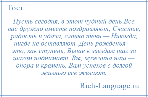 
    Пусть сегодня, в этот чудный день Все вас дружно вместе поздравляют, Счастье, радость и удача, словно тень — Никогда, нигде не оставляют. День рожденья — это, как ступень, Выше к звёздам шаг за шагом поднимает. Вы, мужчина наш — опора и кремень, Вам успехов с долгой жизнью все желают.