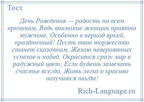 
    День Рождения — радость по всем причинам, Ведь внимание женщин приятно мужчине, Особенно в период яркий, праздничный! Пусть твое торжество станет сказочным, Желаю невероятных успехов и побед, Окрасится сразу мир в радужный цвет, Если будешь замечать счастье всегда, Жить легко и красиво получится тогда!