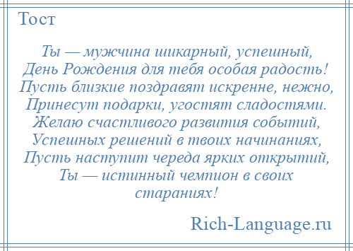 
    Ты — мужчина шикарный, успешный, День Рождения для тебя особая радость! Пусть близкие поздравят искренне, нежно, Принесут подарки, угостят сладостями. Желаю счастливого развития событий, Успешных решений в твоих начинаниях, Пусть наступит череда ярких открытий, Ты — истинный чемпион в своих стараниях!