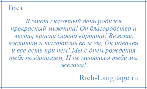 
    В этот сказочный день родился прекрасный мужчина! Он благородство и честь, красив словно картина! Вежлив, воспитан и талантлив во всем, Он идеален и все есть при нем! Мы с днем рождения тебя поздравляем, И не меняться тебе мы желаем!