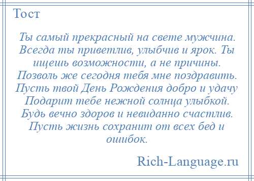 
    Ты самый прекрасный на свете мужчина. Всегда ты приветлив, улыбчив и ярок. Ты ищешь возможности, а не причины. Позволь же сегодня тебя мне поздравить. Пусть твой День Рождения добро и удачу Подарит тебе нежной солнца улыбкой. Будь вечно здоров и невиданно счастлив. Пусть жизнь сохранит от всех бед и ошибок.