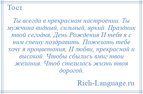 
    Ты всегда в прекрасном настроении. Ты мужчина видный, сильный, яркий. Праздник твой сегодня, День Рождения И тебя я с ним спешу поздравить. Пожелать тебе хочу я процветания, И любви, прекрасной и высокой. Чтобы сбылись вмиг твои желания. Чтоб стелилась жизнь твоя дорогой.